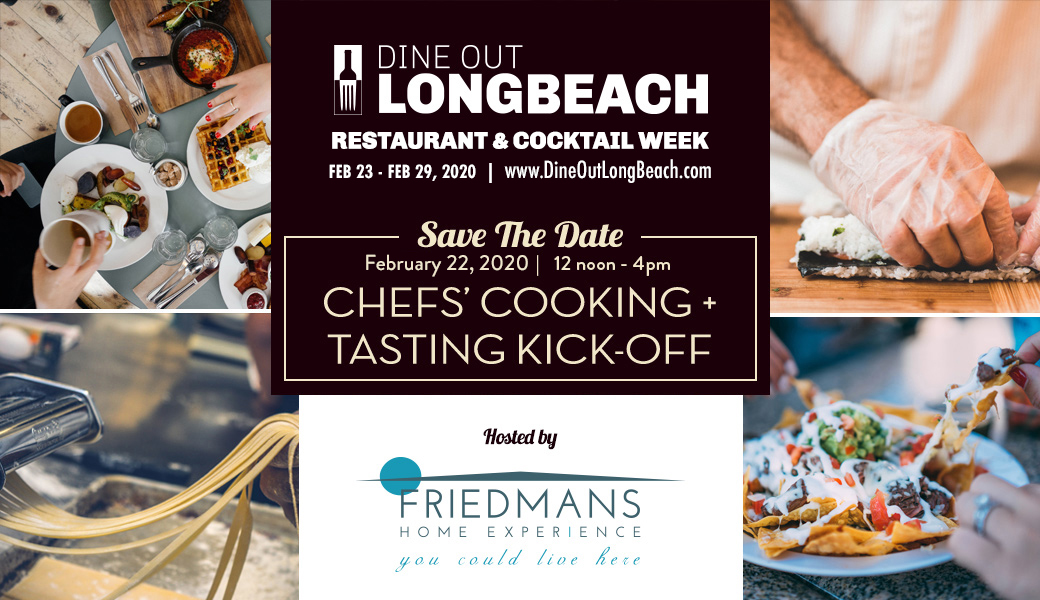 Dine out Long Beach restaurant & coctail week Feb 23-Feb 29. Save the date Feb 22, 2020 12 noon - 4pm Chefs' cooking + tasting kick-off. Hosted by Friedmans Home experience you could live here. 